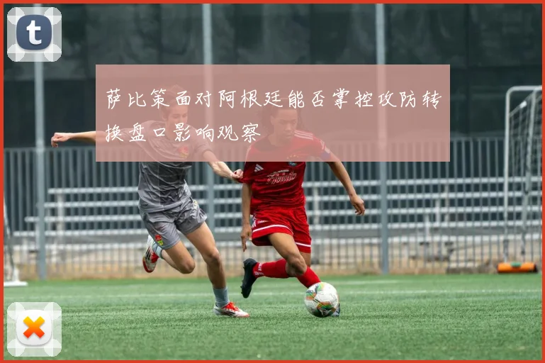 萨比策面对阿根廷能否掌控攻防转换盘口影响观察
