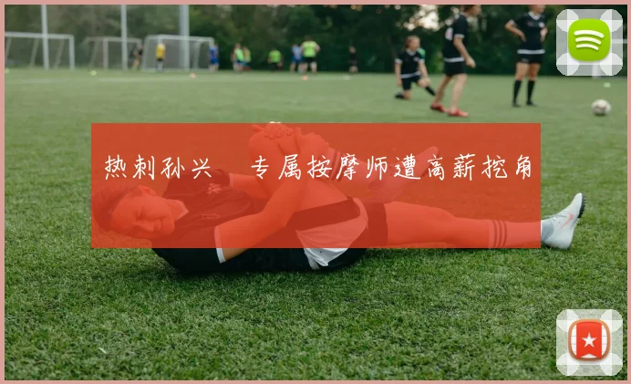 热刺孙兴慜专属按摩师遭高薪挖角