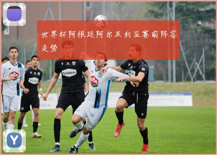 世界杯阿根廷阿尔及利亚赛前阵容走势