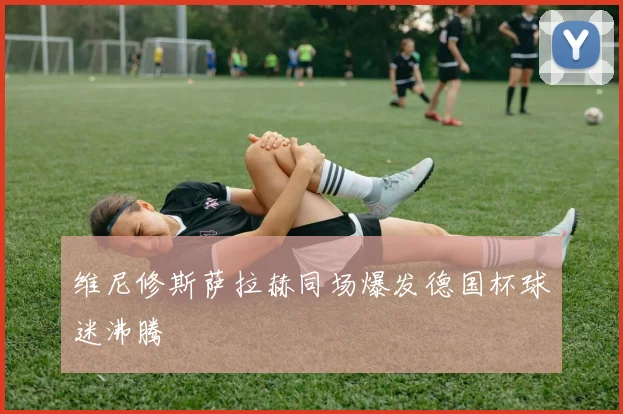 维尼修斯萨拉赫同场爆发德国杯球迷沸腾