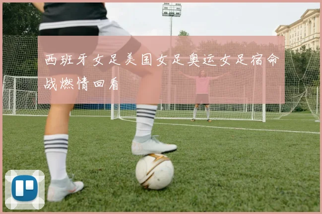 西班牙女足美国女足奥运女足宿命战燃情回看