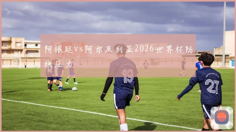 阿根廷vs阿尔及利亚2026世界杯防线压力