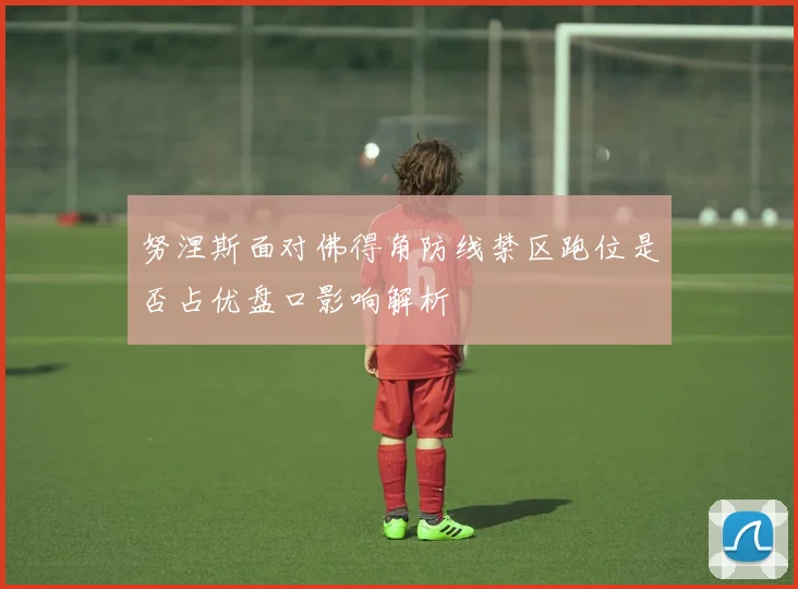 努涅斯面对佛得角防线禁区跑位是否占优盘口影响解析