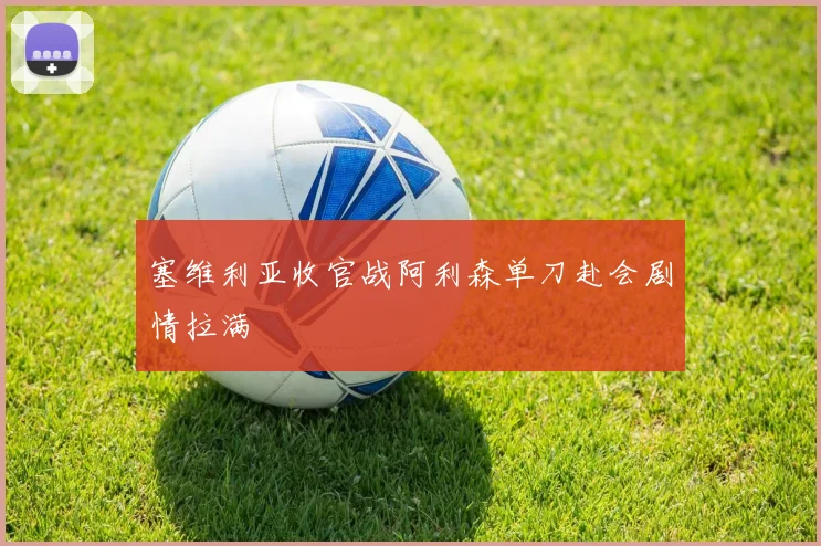 塞维利亚收官战阿利森单刀赴会剧情拉满