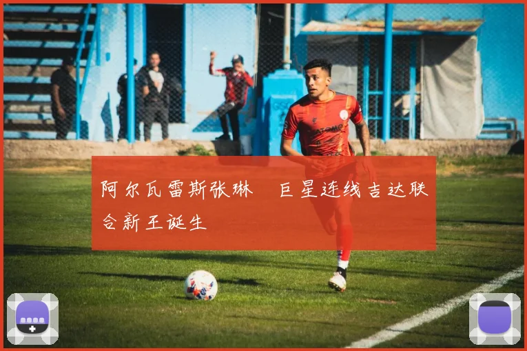 阿尔瓦雷斯张琳芃巨星连线吉达联合新王诞生