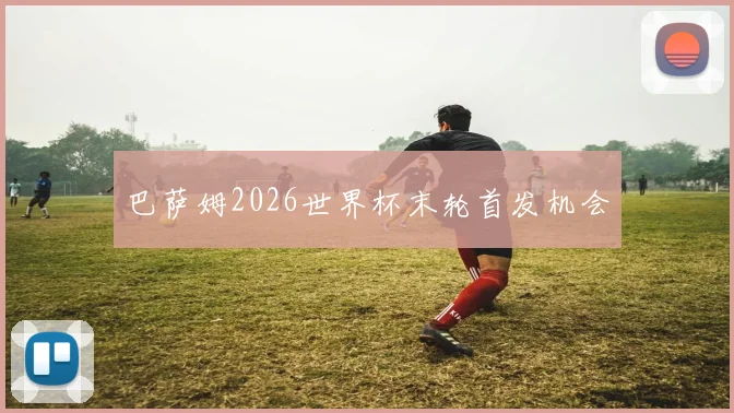 巴萨姆2026世界杯末轮首发机会