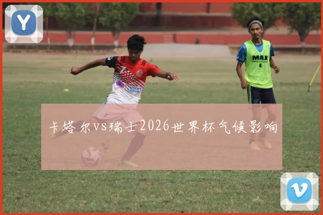卡塔尔vs瑞士2026世界杯气候影响