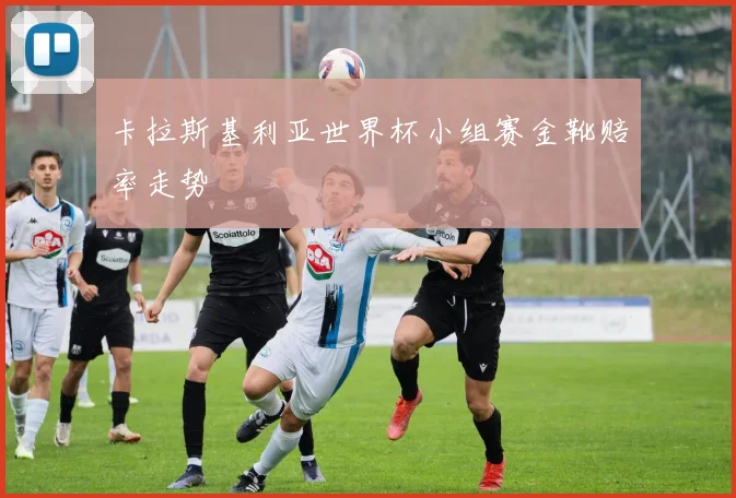 卡拉斯基利亚世界杯小组赛金靴赔率走势