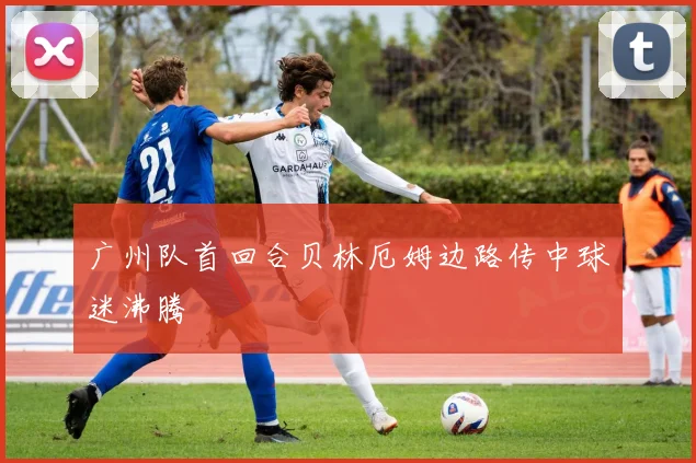广州队首回合贝林厄姆边路传中球迷沸腾