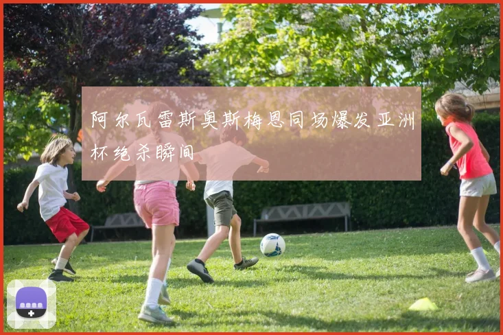 阿尔瓦雷斯奥斯梅恩同场爆发亚洲杯绝杀瞬间