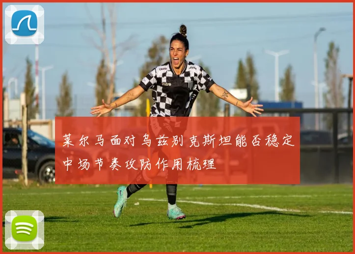 莱尔马面对乌兹别克斯坦能否稳定中场节奏攻防作用梳理