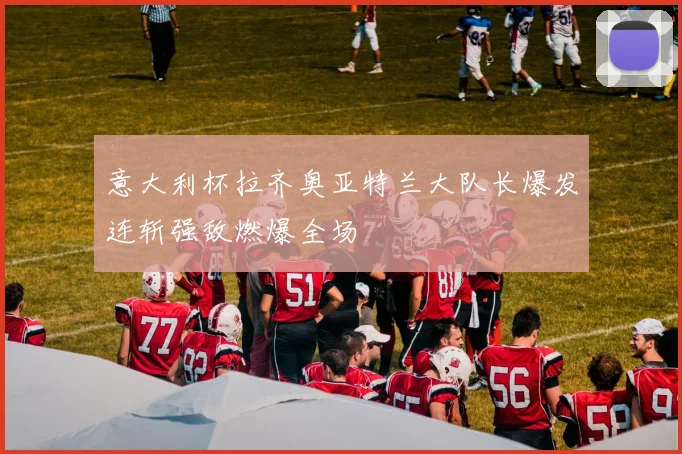 意大利杯拉齐奥亚特兰大队长爆发连斩强敌燃爆全场