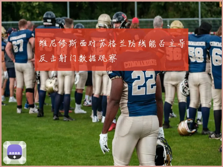 维尼修斯面对苏格兰防线能否主导反击射门数据观察