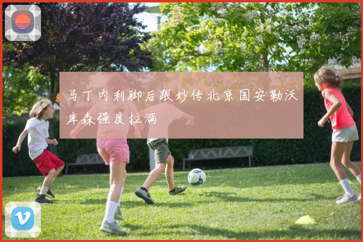 马丁内利脚后跟妙传北京国安勒沃库森强度拉满