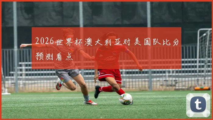 2026世界杯澳大利亚对美国队比分预测看点