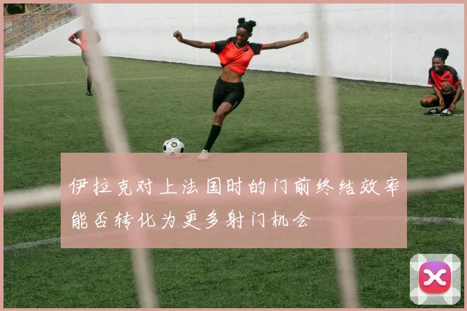 伊拉克对上法国时的门前终结效率能否转化为更多射门机会