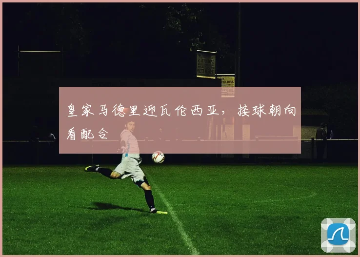 皇家马德里迎瓦伦西亚,接球朝向看配合