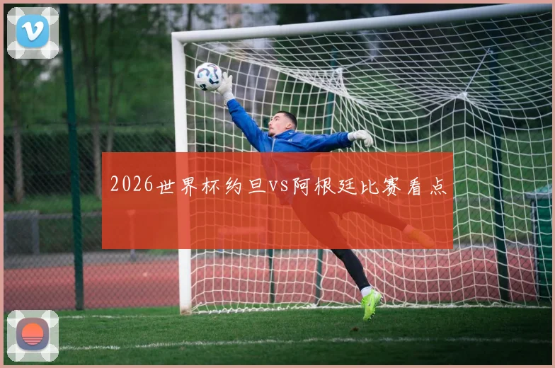 2026世界杯约旦vs阿根廷比赛看点