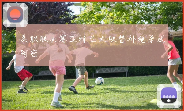 美职联决赛亚特兰大联替补绝杀迈阿密