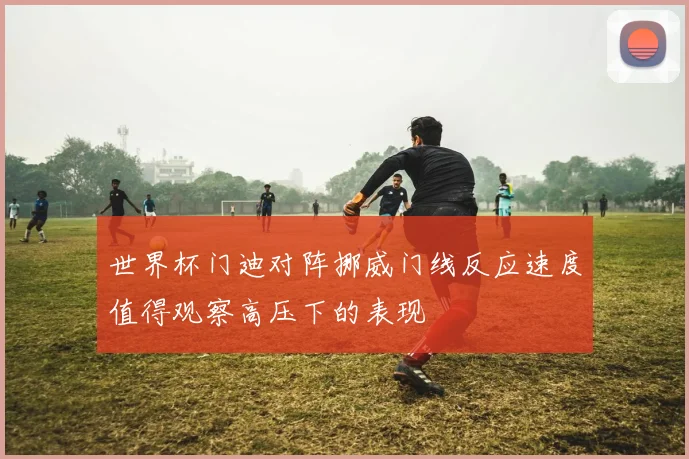 世界杯门迪对阵挪威门线反应速度值得观察高压下的表现
