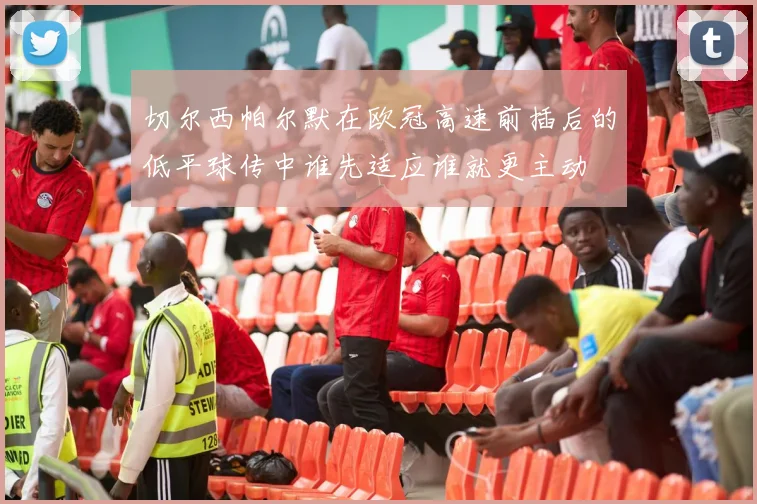 切尔西帕尔默在欧冠高速前插后的低平球传中谁先适应谁就更主动