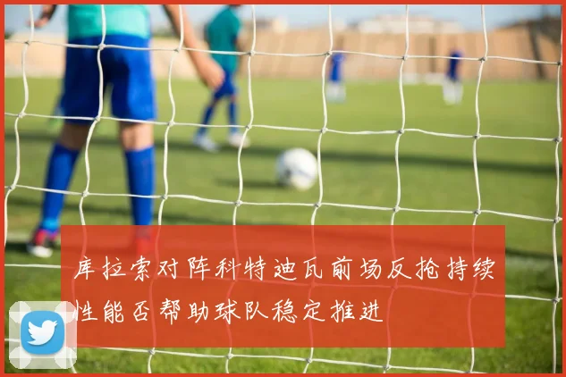 库拉索对阵科特迪瓦前场反抢持续性能否帮助球队稳定推进