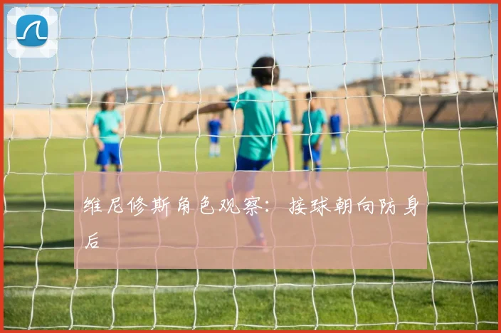 维尼修斯角色观察:接球朝向防身后