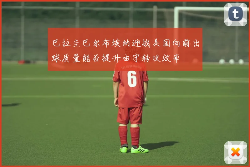 巴拉圭巴尔布埃纳迎战美国向前出球质量能否提升由守转攻效率