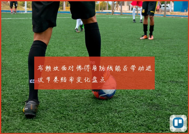 布赖坎面对佛得角防线能否带动进攻节奏赔率变化盘点