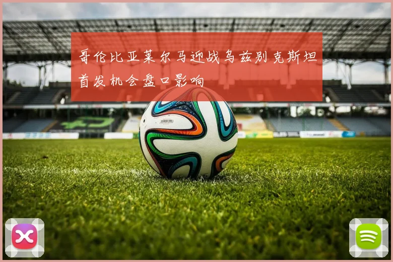 哥伦比亚莱尔马迎战乌兹别克斯坦首发机会盘口影响