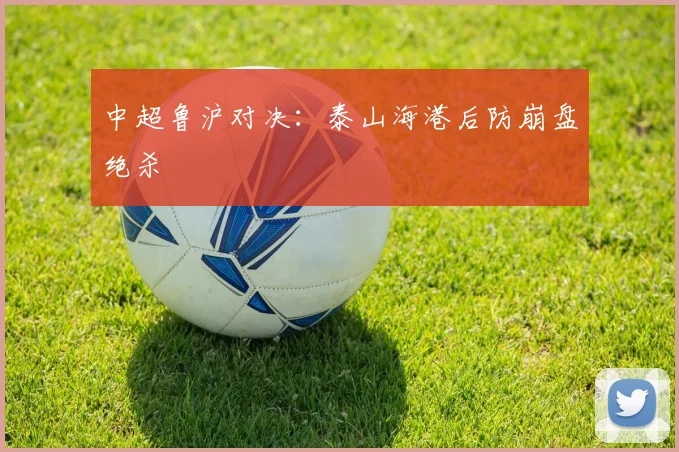 中超鲁沪对决:泰山海港后防崩盘绝杀