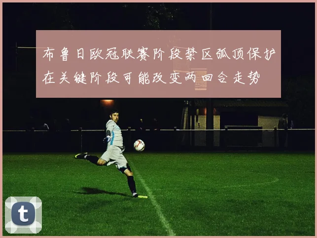 布鲁日欧冠联赛阶段禁区弧顶保护在关键阶段可能改变两回合走势