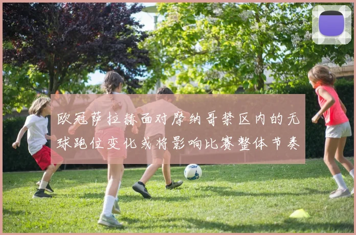 欧冠萨拉赫面对摩纳哥禁区内的无球跑位变化或将影响比赛整体节奏