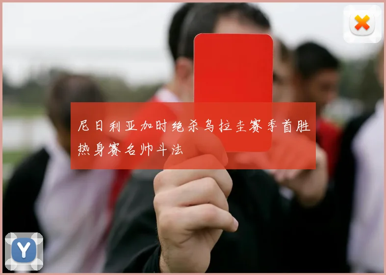 尼日利亚加时绝杀乌拉圭赛季首胜热身赛名帅斗法