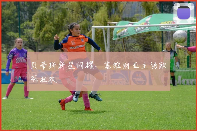 贝蒂斯新星闪耀，塞维利亚主场欧冠狂欢