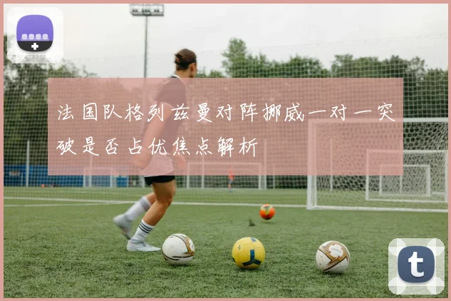 法国队格列兹曼对阵挪威一对一突破是否占优焦点解析