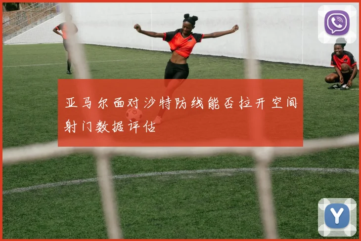 亚马尔面对沙特防线能否拉开空间射门数据评估
