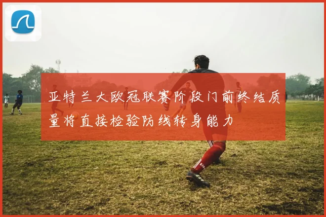 亚特兰大欧冠联赛阶段门前终结质量将直接检验防线转身能力