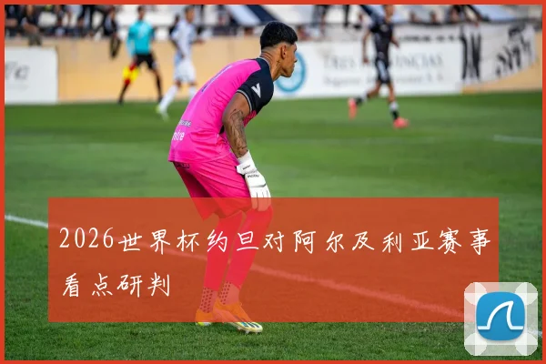 2026世界杯约旦对阿尔及利亚赛事看点研判