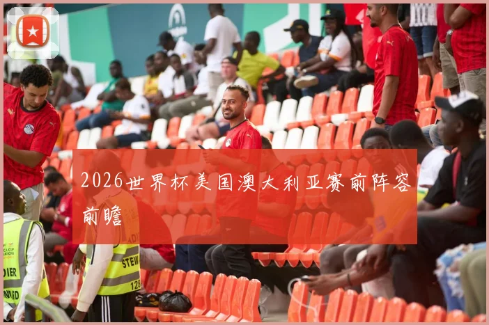 2026世界杯美国澳大利亚赛前阵容前瞻