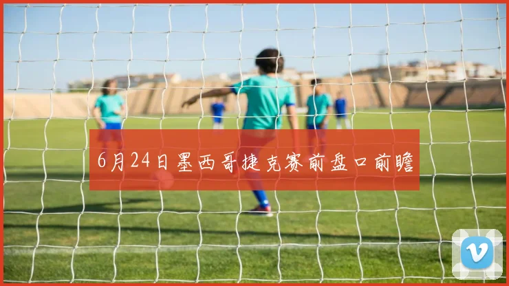 6月24日墨西哥捷克赛前盘口前瞻